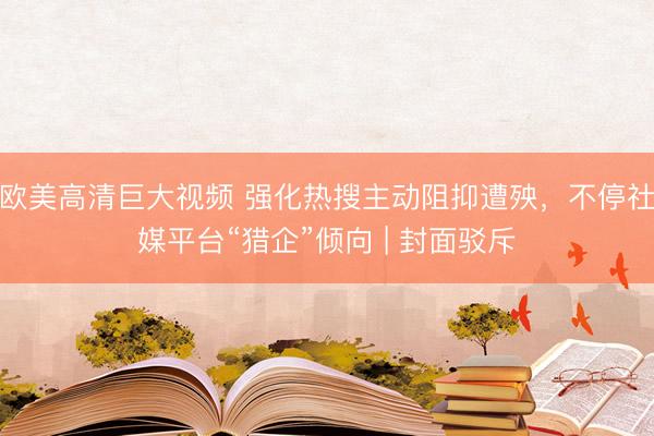 欧美高清巨大视频 强化热搜主动阻抑遭殃，不停社媒平台“猎企”倾向 | 封面驳斥