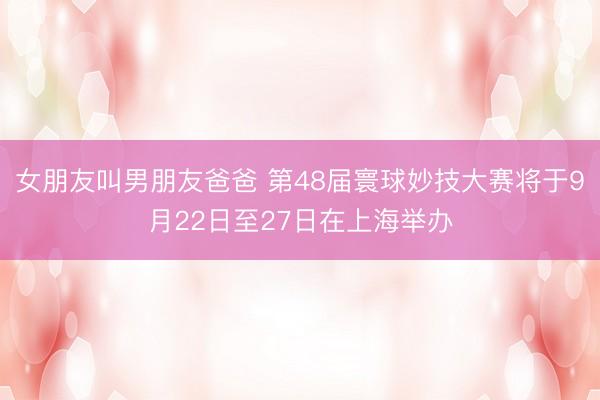 女朋友叫男朋友爸爸 第48届寰球妙技大赛将于9月22日至27日在上海举办
