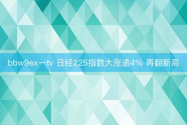 bbw9ex一tv 日经225指数大涨逾4% 再翻新高