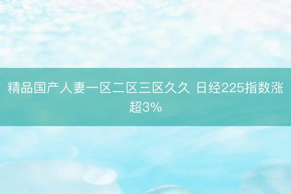 精品国产人妻一区二区三区久久 日经225指数涨超3%