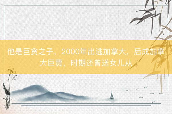 他是巨贪之子，2000年出逃加拿大，后成加拿大巨贾，时期还曾送女儿从