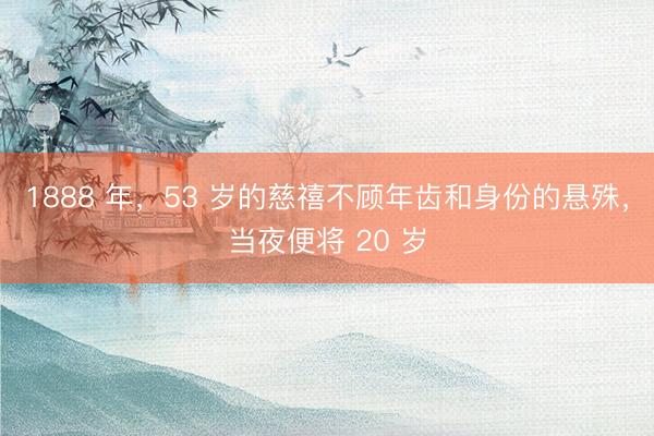 1888 年，53 岁的慈禧不顾年齿和身份的悬殊，当夜便将 20 岁