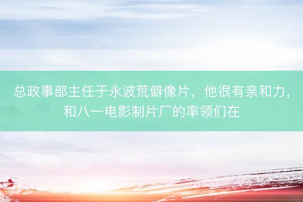 总政事部主任于永波荒僻像片，他很有亲和力，和八一电影制片厂的率领们在