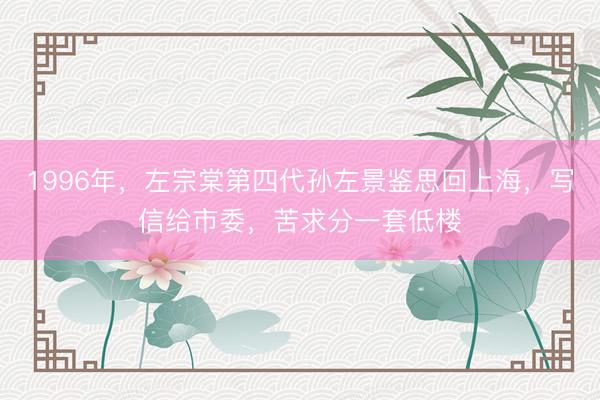 1996年，左宗棠第四代孙左景鉴思回上海，写信给市委，苦求分一套低楼