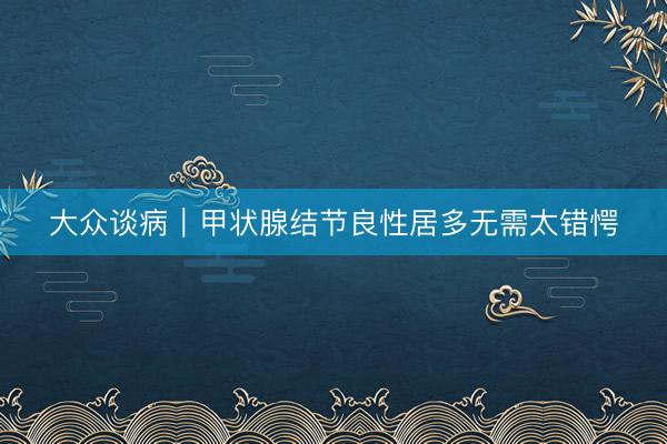 大众谈病｜甲状腺结节良性居多无需太错愕