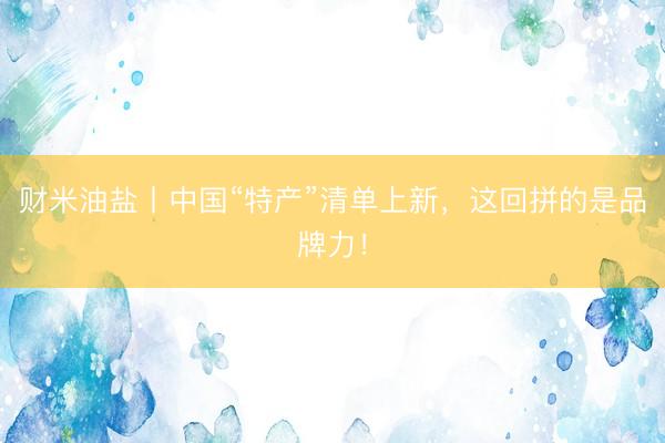 财米油盐丨中国“特产”清单上新，这回拼的是品牌力！