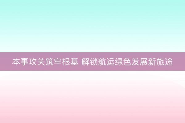 本事攻关筑牢根基 解锁航运绿色发展新旅途