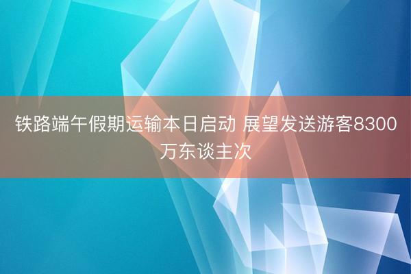 铁路端午假期运输本日启动 展望发送游客8300万东谈主次