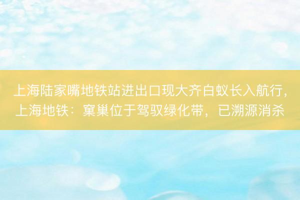 上海陆家嘴地铁站进出口现大齐白蚁长入航行，上海地铁：窠巢位于驾驭绿化带，已溯源消杀