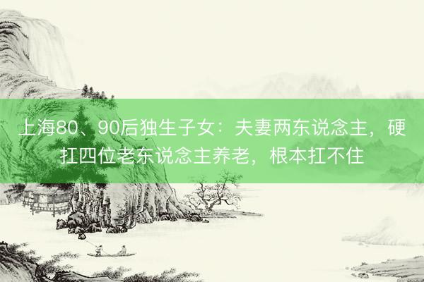 上海80、90后独生子女：夫妻两东说念主，硬扛四位老东说念主养老，根本扛不住