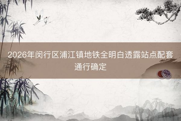2026年闵行区浦江镇地铁全明白透露站点配套通行确定