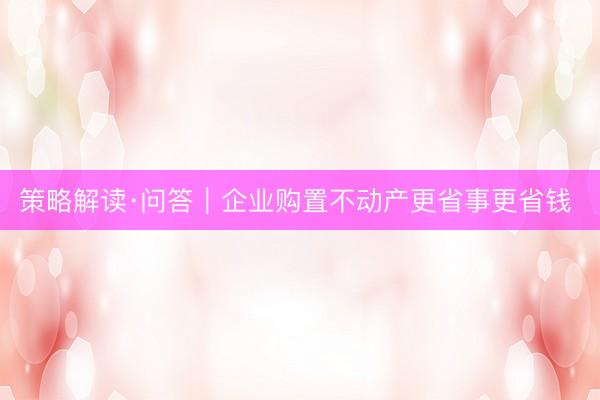 策略解读·问答｜企业购置不动产更省事更省钱 