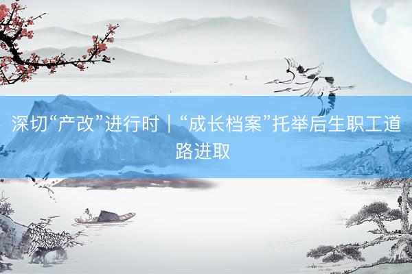深切“产改”进行时｜“成长档案”托举后生职工道路进取 