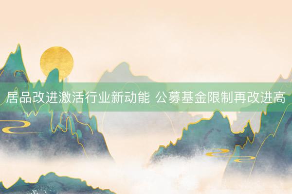 居品改进激活行业新动能 公募基金限制再改进高