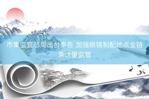 市集监管总局出台奉告 加强眼镜制配地点全链条计量监管
