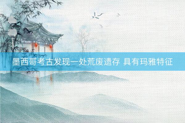 墨西哥考古发现一处荒废遗存 具有玛雅特征